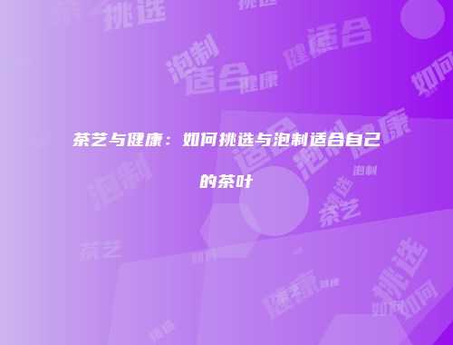 茶艺与健康：如何挑选与泡制适合自己的茶叶