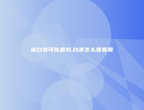 新白茶可以煮吗,白茶怎么煮着喝