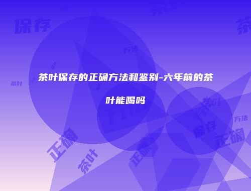 茶叶保存的正确方法和鉴别-六年前的茶叶能喝吗