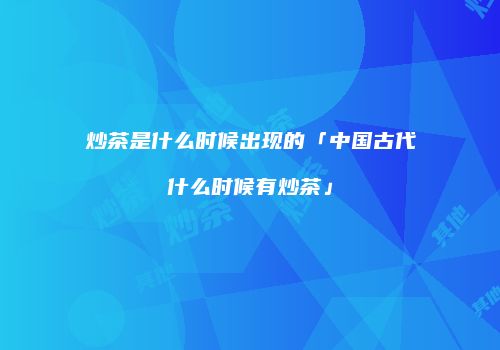 炒茶是什么时候出现的「中国古代什么时候有炒茶」