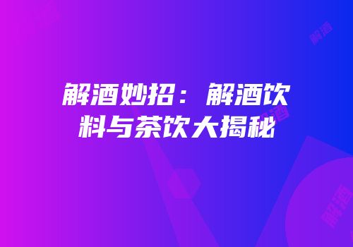 解酒妙招：解酒饮料与茶饮大揭秘