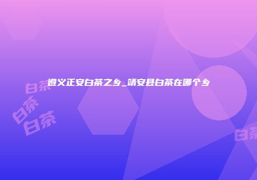 遵义正安白茶之乡_靖安县白茶在哪个乡