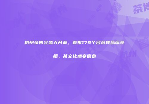 杭州茶博会盛大开幕，首批179个名茶样品库亮相，茶文化盛宴启幕