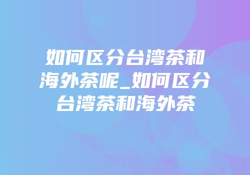如何区分台湾茶和海外茶呢_如何区分台湾茶和海外茶