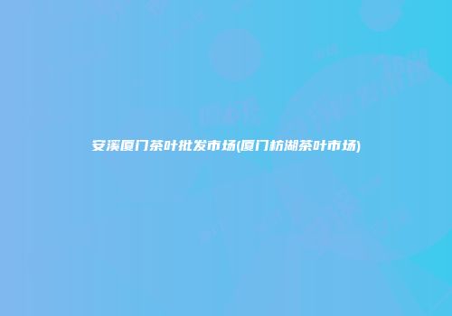 安溪厦门茶叶批发市场(厦门枋湖茶叶市场)