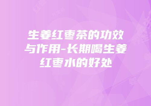 生姜红枣茶的功效与作用-长期喝生姜红枣水的好处