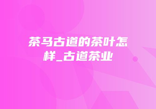 茶马古道的茶叶怎样_古道茶业