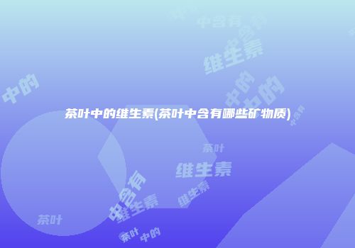 茶叶中的维生素(茶叶中含有哪些矿物质)