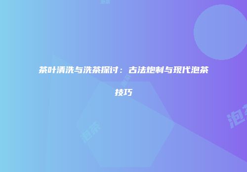 茶叶清洗与洗茶探讨：古法炮制与现代泡茶技巧