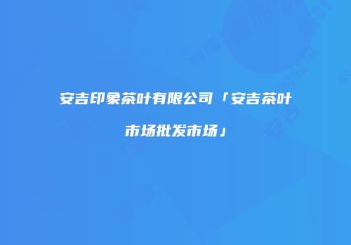 安吉印象茶叶有限公司「安吉茶叶市场批发市场」