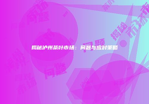 揭秘泸州茶叶市场：问题与应对策略