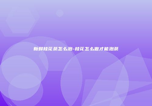 新鲜桂花茶怎么泡-桂花怎么做才能泡茶