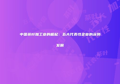 中国茶叶加工业的崛起：五大代表性企业的蓬勃发展