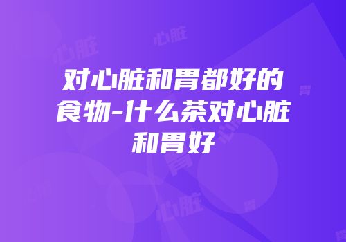 对心脏和胃都好的食物-什么茶对心脏和胃好