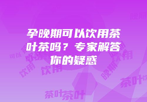 孕晚期可以饮用茶叶茶吗？专家解答你的疑惑