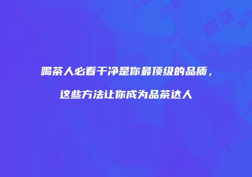 喝茶人必看干净是你最顶级的品质，这些方法让你成为品茶达人