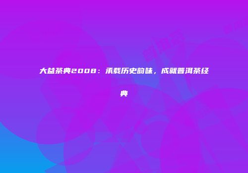 大益茶典2008：承载历史韵味，成就普洱茶经典