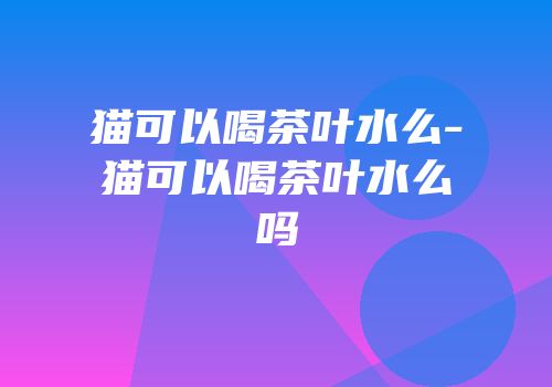 猫可以喝茶叶水么-猫可以喝茶叶水么吗