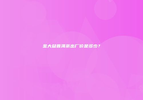 金大益普洱茶出厂价是多少？