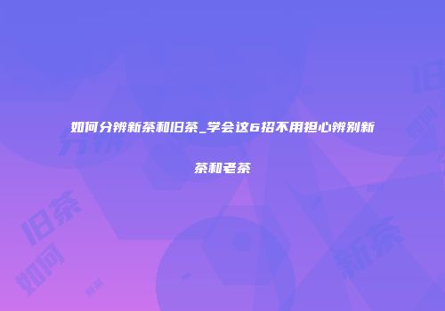 如何分辨新茶和旧茶_学会这6招不用担心辨别新茶和老茶