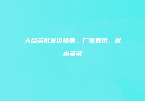 大益茶批发价格表，厂家直供，优惠多多