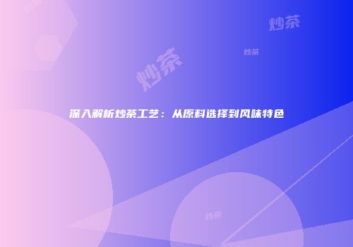 深入解析炒茶工艺：从原料选择到风味特色