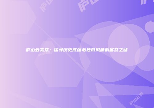 庐山云雾茶：探寻历史底蕴与独特风味的名茶之谜
