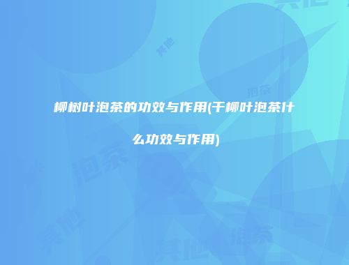 柳树叶泡茶的功效与作用(干柳叶泡茶什么功效与作用)