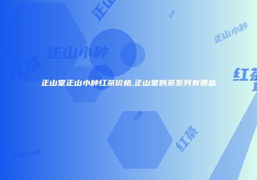 正山堂正山小种红茶价格,正山堂的茶系列有哪些
