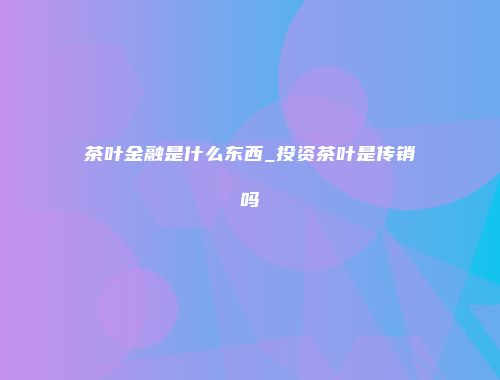 茶叶金融是什么东西_投资茶叶是传销吗