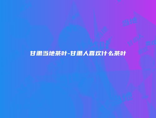 甘肃当地茶叶-甘肃人喜欢什么茶叶