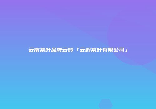 云南茶叶品牌云岭「云岭茶叶有限公司」