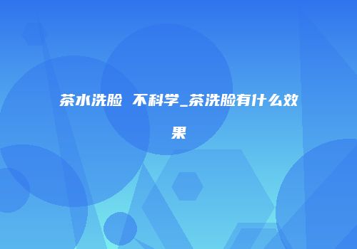 茶水洗脸 不科学_茶洗脸有什么效果