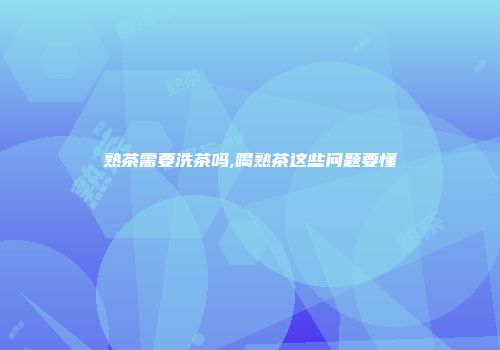 熟茶需要洗茶吗,喝熟茶这些问题要懂