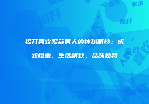 揭开喜欢喝茶男人的神秘面纱：成熟稳重、生活精致、品味独特