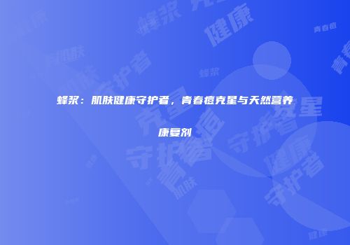 蜂浆：肌肤健康守护者，青春痘克星与天然营养康复剂