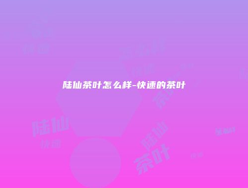 陆仙茶叶怎么样-快速的茶叶