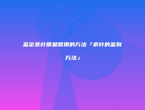 鉴定茶叶质量常用的方法「茶叶的鉴别方法」