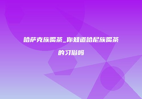 哈萨克族喝茶_你知道哈尼族喝茶的习俗吗