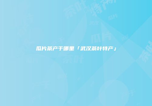 瓜片茶产于哪里「武汉茶叶特产」
