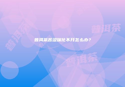 普洱茶苦涩味化不开怎么办？