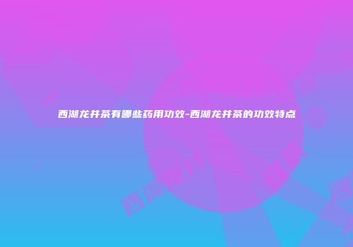 西湖龙井茶有哪些药用功效-西湖龙井茶的功效特点