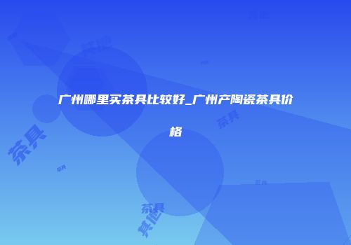广州哪里买茶具比较好_广州产陶瓷茶具价格