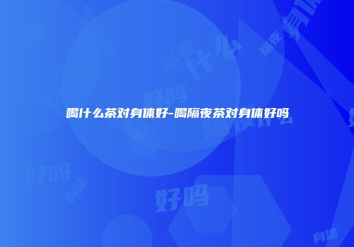 喝什么茶对身体好-喝隔夜茶对身体好吗