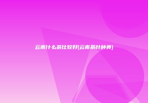 云南什么茶比较好(云南茶叶种类)