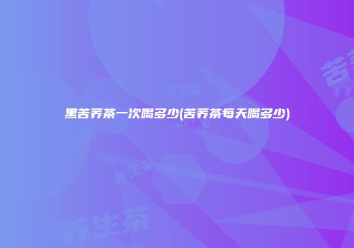 黑苦荞茶一次喝多少(苦荞茶每天喝多少)