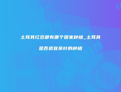 土耳其红豆都有哪个国家种植_土耳其是否适宜茶叶的种植