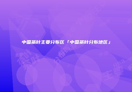 中国茶叶主要分布区「中国茶叶分布地区」