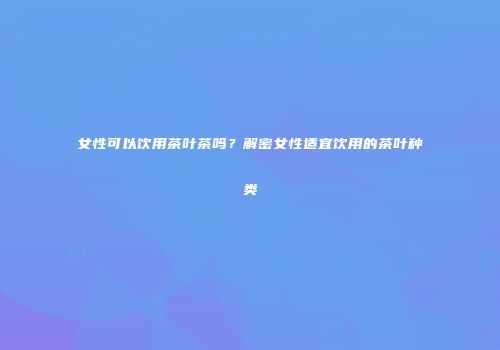 女性可以饮用茶叶茶吗？解密女性适宜饮用的茶叶种类