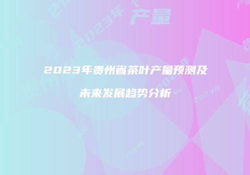 2023年贵州省茶叶产量预测及未来发展趋势分析